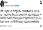 Chels @ChelsnotChelsey. Follow X That 19-year old dying in the Walmart walk in oven is very suspicious. Because no one smelt a burning body, no one find it weird she was gone for a good minute, no one heard her screams?? Giving very much Kennika Jenkins 2:59 PM - Oct 22, 2024