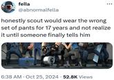 fella @abnormalfella honestly scout would wear the wrong set of pants for 17 years and not realize it until someone finally tells him 24 6:38 AM Oct 25, 2024 52.8K Views