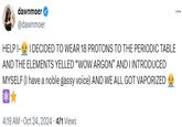 dawnmoer @dawnmoer HELP I- I DECIDED TO WEAR 18 PROTONS TO THE PERIODIC TABLE AND THE ELEMENTS YELLED "WOW ARGON" AND I INTRODUCED MYSELF (I have a noble gassy voice) AND WE ALL GOT VAPORIZED 4:19 AM - Oct 24, 2024 - 471 Views