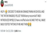 mary @user3473478 HELP I-I DECIDED TO WEAR AN ORANGE PARKA IN SCHOOL AND THE TIKTOK FANGIRLS YELLED "WOW kenny mccormick!" AND I INTRODUCED MYSELF.(I have a muffled voice lol) AND THEY ALL MADE BADLY EDITED TIKTOKS OF ME AND THEM 9:55 AM - Oct 22, 2024 2,083 Views