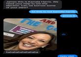 James this is Kamala Harris. We need your help to win the election. Can we borrow some of your stew? lol this is not kamala harris prove it AND THE C DEMOCRATS PROTECT hahahahahahahaha h--------