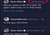 Nick Allen 25/10/2011 Bitcoin down to $2.70 a pop. So glad i didn't buy in on that mess. Show this thread AwyeeBitcoin @Awyee... 4d Is this guy still alive? Nick Allen @Nick Allen 4d alive but dead inside