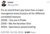 Locar @Locar1111 It's so weird that Lazy town has a major resurgence every 8 years all for different unrelated reasons 2008 You are a Pirate 2016 - We Are Number One 2024 Sportacus powerscaling - 6:39 PM Oct 26, 2024 6.8M Views