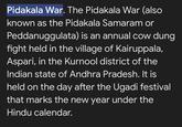 Pidakala War. The Pidakala War (also known as the Pidakala Samaram or Peddanuggulata) is an annual cow dung fight held in the village of Kairuppala, Aspari, in the Kurnool district of the Indian state of Andhra Pradesh. It is held on the day after the Ugadi festival that marks the new year under the Hindu calendar.