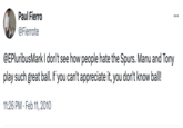 Paul Fierro @Fierrote @EPluribusMark I don't see how people hate the Spurs. Manu and Tony play such great ball. If you can't appreciate it, you don't know ball! 11:26 PM Feb 11, 2010 ...