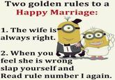 Two golden rules to a Happy Marriage: 1. The wife is always right. 2. When you feel she is wrong slap yourself and Read rule number I again.