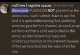 New rule! matthew | negative spaces 27-07-2024 19:49 @everyone PLEASE DO NOT give birth in the voice chats. i can't believe i have to say this (and it is quite embarrassing) but yesterday someone gave birth in channel, as much as we are honored that a child was birthed in this server, we also believe in privacy and children's protection on the internet! because of this we have disabled the voice chats for now.