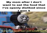 My mom after I don't want to eat the food that I've openly disliked since I was 4 Thomas has never seen such b------- before