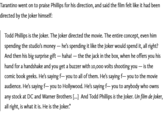 Tarantino went on to praise Phillips for his direction, and said the film felt like it had been directed by the Joker himself: Todd Phillips is the Joker. The Joker directed the movie. The entire concept, even him spending the studio's money - he's spending it like the Joker would spend it, all right? And then his big surprise gift — haha! — the the jack in the box, when he offers you his hand for a handshake and you get a buzzer with 10,000 volts shooting you - is the comic book geeks. He's saying f― you to all of them. He's saying f― you to the movie audience. He's saying f― you to Hollywood. He's saying f― you to anybody who owns any stock at DC and Warner Brothers [...] And Todd Phillips is the Joker. Un film de Joker, all right, is what it is. He is the Joker."