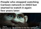 People who stopped watching Cartoon network in 2003 but started to watch it again few years later. You're definitely not as beautiful as the day I lost you...