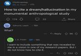 r/Anthropology u/J_G_Frazer ⚫17h How to cite a dream/hallucination in my monumental anthropological study What? 174 Edmund Leach 16h 33 ↑ Share Reply 96 J_G_Frazer OP. 16h I want to include something that was revealed to me in a vision in one of my research papers. But I do not know how to cite it. 232