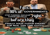 Fact 90% of GOVERNMENTS STOP FUNDING NUCLEAR FUSION PROJECTS right before they FINALLY SOLVE FUSION ENGERY FOR REAL THIS TIME GUYS!! O