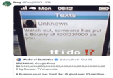Drog @DrogVEVO - 23h Mon 06:12 Texts Unknown 0 Watch out, someone has put a Bounty of $201337000 on you. tf i do !? World of Statistics BREAKING: Google fined @stats_feed Oct 29 $20,565,635,200,000,003,000,000,000,000,000,00 O by Russian TV channels. A Russian court has fined the US giant over 20 decillion... ...