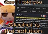 See? I told you. is alcohol a solution Х All Images Shopping Videos News Or suspension Or solvent Reddit Ma Al Overview WC +3 Yes, "alcohol" is considered a solution whe referring to a beverage like beer or liquor... it is a mixture of ethanol (the alcohol) dissolved water, which the definition a Alcoholis r, "alcohol" ol) a solution, but rather a single substance. thesolution. A stondeus multiple components