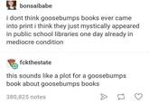 bonsaibabe i dont think goosebumps books ever came into print i think they just mystically appeared in public school libraries one day already in mediocre condition fckthestate this sounds like a plot for a goosebumps book about goosebumps books 380,825 notes >