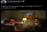 Homosexuality's boring  frankie gabagool @beantownthot Imagine being against gay marriage when it's actually just this 9 DO