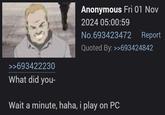 Anonymous Fri 01 Nov 2024 05:00:59 No.693423472 Report Quoted By: >>693424842 >>693422230 What did you- Wait a minute, haha, i play on PC