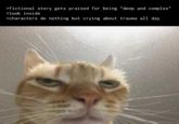 >fictional story gets praised for being "deep and complex" >look inside >characters do nothing but crying about trauma all day >fictional story gets praised for being "deep and complex" >look inside >characters do nothing but crying about trauma all day