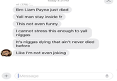 + Today 4:21 PM +1 (778) Bro Liam Payne just died Yall man stay inside fr This not even funny I cannot stress this enough to yall n----- It's n----- dying that ain't never died before Like I'm not even joking iMessage <