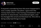 datsmojo @datssmojo Follow if anyone's wondering how this even happened it was a really specific situation. I gave him the money back when I was having a breakdown and told him to deactivate, reconsidered again, and he changed the email and blocked me. this s--- is doing really bad things to head. 2:12 AM - 11/1/24 - 3.5K Views 6 275 62 ☐ 3 <]
