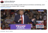 Blowie on Fifth Ave Anthony Medrano @MariachiSHOW "I could stand in the middle of Fifth Avenue and blow somebody, and I wouldn't lose any voters, OK?"-Trump #donnyblowjob WOTC VOT NG, 0:03 Tramp 2:19 AM Nov 2, 2024 MILWAUKEE 9:44 pm CT IN ... LIVE TUESDAY 7pm ET TR TRUMP WILL FIX IT TRUMP VANCE ELECTION NIGHT LIVE 7:44 pm PT C-SPAN 2024*