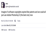 mcc @mcc@mastodon.social Imagine if software copyrights expired like patents and we could all just use Adobe Photoshop 5 (the best one) now Nov 03, 2024, 01:46 AM Tusky Last edited Nov 03, 01:50 AM 129 boosts 318 favorites