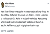 Allan Lichtman @Allan Lichtman Nate Silver claims to have applied my keys to predict a Trump victory. He doesn't have the faintest idea how to turn the keys. He's not a historian or a political scientist. He has no academic credentials. He was wrong when he said I could not make an early prediction of Obama's re- election. He'll be wrong again in trying to analyze the keys. 3:22 PM Sep 27, 2024