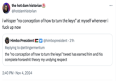 the hot dam historian @hotdamhistorian i whisper "no conception of how to turn the keys" at myself whenever i f--- up now • Himbo President @himbopresident 21h Replying to @ettingermentum the "no conception of how to turn the keys" tweet has earned him and his complete horseshit theory my undying respect 2:40 PM Nov 4, 2024