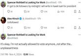 Spencer Rothbell is Looking For Work @srothbell · 17h if i get to 6k followers by midnight i will write in hawk tuah for president 18 17 38 1.5K Alex Hirsch @_AlexHirsch 17h Unfollowed 35 194 112K ☐ 1 10K ill 99K ☐ 1 Spencer Rothbell is Looking For Work @srothbell it's okay, i'm not actually allowed to vote anymore...not after the... unpleasantness 7:47 PM • Nov 4, 2024 13.1K Views