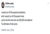 Cethan Leahy @CethanLeahy I would run 40 thousand simulations And I would run 40 thousand more Just to be the man who ran 80,000 simulations To estimate a final score. 2:28 PM Nov 5, 2024