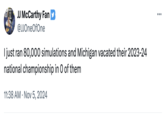 JJ McCarthy Fan @JJOneOfOne I just ran 80,000 simulations and Michigan vacated their 2023-24 national championship in O of them 11:38 AM Nov 5, 2024 ...