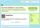 twitter Name or location search or Login/Join Twitter! Hey there! america is using Twitter. Twitter is a free service that lets you keep in touch with people using the web, your phone, or IM. Join today to start receiving america's updates. Join today! Already using Twitter via SMS or IM? Finish signing up. america oh the great US of A. loving my country! about 1 year ago from web About Name america Stats Following Followers RSS Previous With Others © 2006-2008 Twitter About Us Contact Blog Explore! API Help Jobs TOS Privacy Favorites Updates 0201