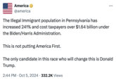 America @america The Illegal Immigrant population in Pennsylvania has increased 241% and cost taxpayers over $1.64 billion under the Biden/Harris Administration. This is not putting America First. ... The only candidate in this race who will change this is Donald Trump. . 2:44 PM Oct 5, 2024 332.2K Views .