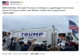 America @america BREAKING: Donald Trump is riding in a garbage truck less than 24 hours after Joe Biden called his supporters "garbage" ASTI TRUMP MAKE AMERICA GREAT AGAIN! 2024 LO STER 6:34 PM Oct 30, 2024 101.5M Views Legacy-S TRY 202 TAKEA DADMASTER UMP 15