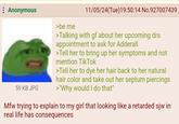 : Anonymous 11/05/24(Tue)19:50:14 No.927007439 59 KB JPG >be me >Talking with gf about her upcoming drs appointment to ask for Adderall >Tell her to bring up her symptoms and not mention TikTok >Tell her to dye her hair back to her natural hair color and take out her septum piercings >"Why would I do that" Mfw trying to explain to my girl that looking like a retarded sjw in real life has consequences