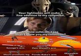 Your lightsaber will make a fine addition to my collection. A fellow collector, I see. Shall I show you my collection? Maul's legs Magna droid's Grievous' hands head Savage's arm Zam Wesell's arm Maul's prosthetic leg Ponda Baba's arm Skywalker Set