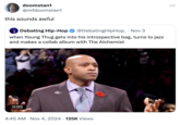 doomstan1 @mfdoomstan1 this sounds awful : . . . Debating Hip-Hop • @DebatingHipHop_ Nov 3 when Young Thug gets into his introspective bag, turns to jazz and makes a collab album with The Alchemist 0:05 4:45 AM • Nov 4, 2024 · 135K Views