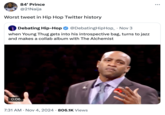 84' Prince @21Naija Worst tweet in Hip Hop Twitter history Debating Hip-Hop @DebatingHipHop_ Nov 3 • when Young Thug gets into his introspective bag, turns to jazz and makes a collab album with The Alchemist 0:06 7:31 AM Nov 4, 2024 806.1K Views •