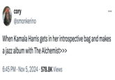 cory @smonkerino ... When Kamala Harris gets in her introspective bag and makes a jazz album with The Alchemist>>> 6:45 PM - Nov 5, 2024 578.8K Views