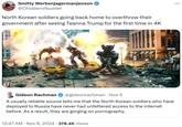 Smitty Werbenjagermanjenson @ChiddenxNuddet North Korean soldiers going back home to overthrow their government after seeing Teanna Trump for the first time in 4K MLD : ... Gideon Rachman @gideonrachman • Nov 5 . A usually reliable source tells me that the North Korean soldiers who have deployed to Russia have never had unfettered access to the internet before. As a result, they are gorging on p----------. • 12:47 AM Nov 6, 2024 378.4K Views
