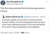 Doc Strangelove @DocStrangelove2 The first documented North Korean gooners in history. Gideon Rachman @gideonrachman • Nov 5 A usually reliable source tells me that the North Korean soldiers who have deployed to Russia have never had unfettered access to the internet before. As a result, they are gorging on p----------. 2:24 AM Nov 6, 2024 39K Views •