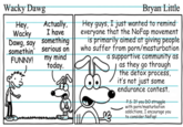 Wacky Dawg Actually, I have something Hey, Wacky Dawg, say somethin' FUNNY! serious on my mind today. Bryan Little Hey guys, I just wanted to remind everyone that the NoFap movement is primarily aimed at giving people who suffer from p---/m----------- a supportive community as as they go through the detox process, it's not just some endurance contest. P.S. If you DO struggle with p---/m----------- addictions, I encourage you to consider NoFap!