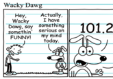 Meme edit of a comic featured in the 2007 book "Diary of a Wimpy Kid.":https://knowyourmeme.com/memes/subcultures/diary-of-a-wimpy-kid The comic shows a kid asking "Wacky Dawg" to say something funny, to which the dog replies, "Actually, I have something serious on my mind today." In the late 2010s and early 2020s, the comic came to be used as an "exploitable":https://knowyourmeme.com/memes/exploitables meme to joke about "gimmick accounts":https://knowyourmeme.com/memes/gimmick-accounts that post out of character.