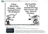 Tweet responding to "Sam Hyde":https://knowyourmeme.com/memes/people/sam-hyde using a comic featured in the 2007 book "Diary of a Wimpy Kid.":https://knowyourmeme.com/memes/subcultures/diary-of-a-wimpy-kid The comic shows a kid asking "Wacky Dawg" to say something funny, to which the dog replies, "Actually, I have something serious on my mind today." In the late 2010s and early 2020s, the comic came to be used as an "exploitable":https://knowyourmeme.com/memes/exploitables meme to joke about "gimmick accounts":https://knowyourmeme.com/memes/gimmick-accounts that post out of character.