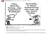 Tweet joking about accounts breaking character by using a comic featured in the 2007 book "Diary of a Wimpy Kid.":https://knowyourmeme.com/memes/subcultures/diary-of-a-wimpy-kid The comic shows a kid asking "Wacky Dawg" to say something funny, to which the dog replies, "Actually, I have something serious on my mind today." In the late 2010s and early 2020s, the comic came to be used as an "exploitable":https://knowyourmeme.com/memes/exploitables meme to joke about "gimmick accounts":https://knowyourmeme.com/memes/gimmick-accounts that post out of character.