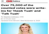 = CNN Politics Over 75,000 of the counted votes were write- ins for 'Hawk Tuah' and 'Talk Tuah' By Stephen Collinson, CNN 9 minute read Updated 5:54 AM EST, Wed November 6, 2024