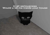 in all seriousness Would u let me inside your house