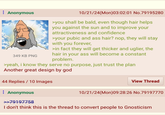 Anonymous 349 KB PNG 10/21/24(Mon)03:02:01 No.79195280 >you shall be bald, even though hair helps you against the sun and to improve your attractiveness and confidence >your pubic and ass hair? nop, they will stay with you forever, >in fact they will get thicker and uglier, the hair in your ass will become a constant problem. >yeah, i know they serve no purpose, just trust the plan Another great design by god 44 Replies 10 Images Anonymous >>79197758 View Thread 10/21/24(Mon)09:28:26 No.79197770 I don't think this is the thread to convert people to Gnosticism
