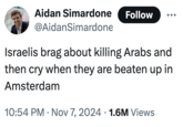 Aidan Simardone Follow @AidanSimardone Israelis brag about killing Arabs and then cry when they are beaten up in Amsterdam 10:54 PM Nov 7, 2024 1.6M Views • •