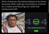 Kick streamer Dumbdumbjeez has been banned after taking a homeless woman on a date and leaving her with the restaurant bill KICK 404 CKWOOD Oops, something went wrong We can't find the page you're looking for. Go Home